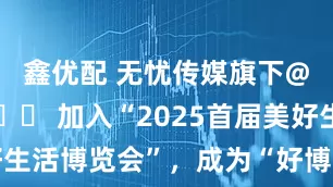 鑫优配 无忧传媒旗下@谷大喵🍀 加入“2025首届美好生活博览会”,成为“好博会推荐官”