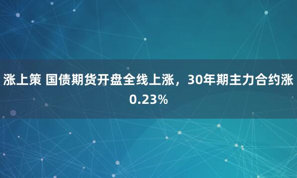 涨上策 国债期货开盘全线上涨，30年期主力合约涨0.23%