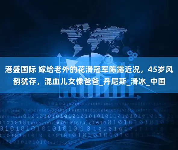 港盛国际 嫁给老外的花滑冠军陈露近况，45岁风韵犹存，混血儿女像爸爸_丹尼斯_滑冰_中国