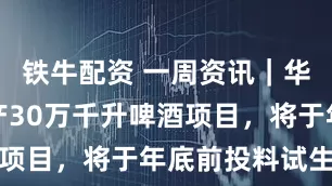 铁牛配资 一周资讯｜华润雪花年产30万千升啤酒项目，将于年底前投料试生产