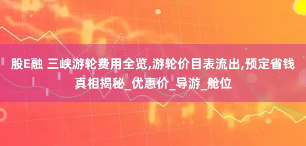 股E融 三峡游轮费用全览,游轮价目表流出,预定省钱真相揭秘_优惠价_导游_舱位