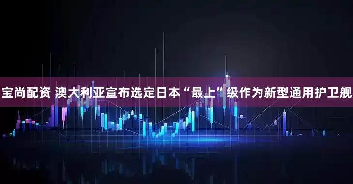 宝尚配资 澳大利亚宣布选定日本“最上”级作为新型通用护卫舰