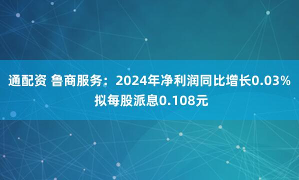 通配资 鲁商服务：2024年净利润同比增长0.03% 拟每股派息0.108元