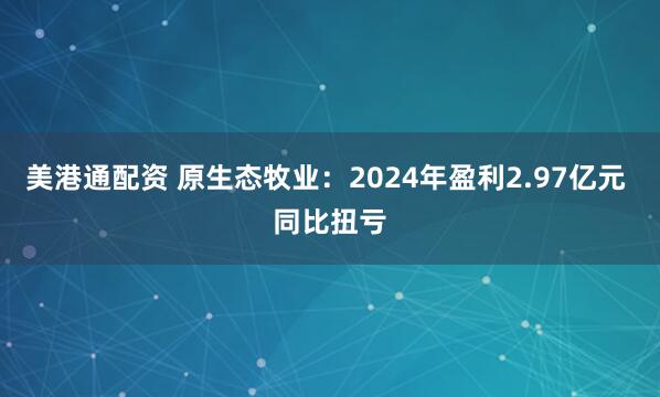 美港通配资 原生态牧业：2024年盈利2.97亿元 同比扭亏