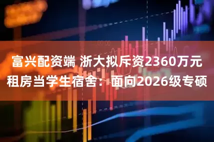 富兴配资端 浙大拟斥资2360万元租房当学生宿舍:面向2026级专硕