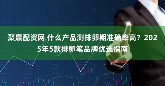 聚赢配资网 什么产品测排卵期准确率高?2025年5款排卵笔品牌优选指南