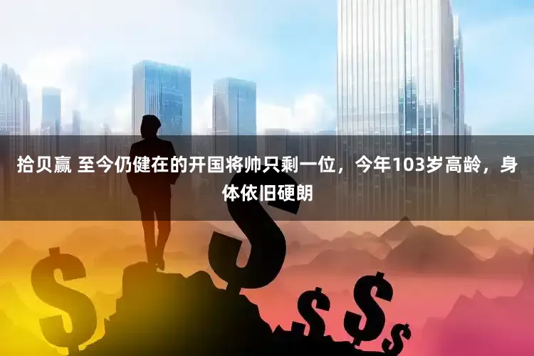 拾贝赢 至今仍健在的开国将帅只剩一位，今年103岁高龄，身体依旧硬朗