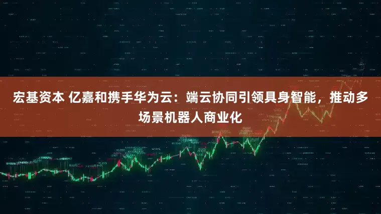 宏基资本 亿嘉和携手华为云：端云协同引领具身智能，推动多场景机器人商业化