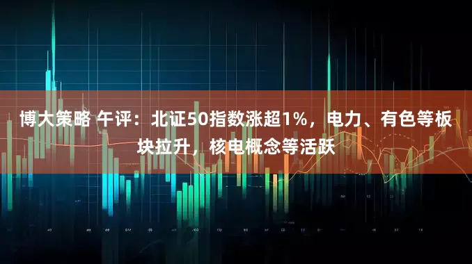 博大策略 午评：北证50指数涨超1%，电力、有色等板块拉升，核电概念等活跃