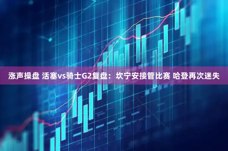 涨声操盘 活塞vs骑士G2复盘：坎宁安接管比赛 哈登再次迷失